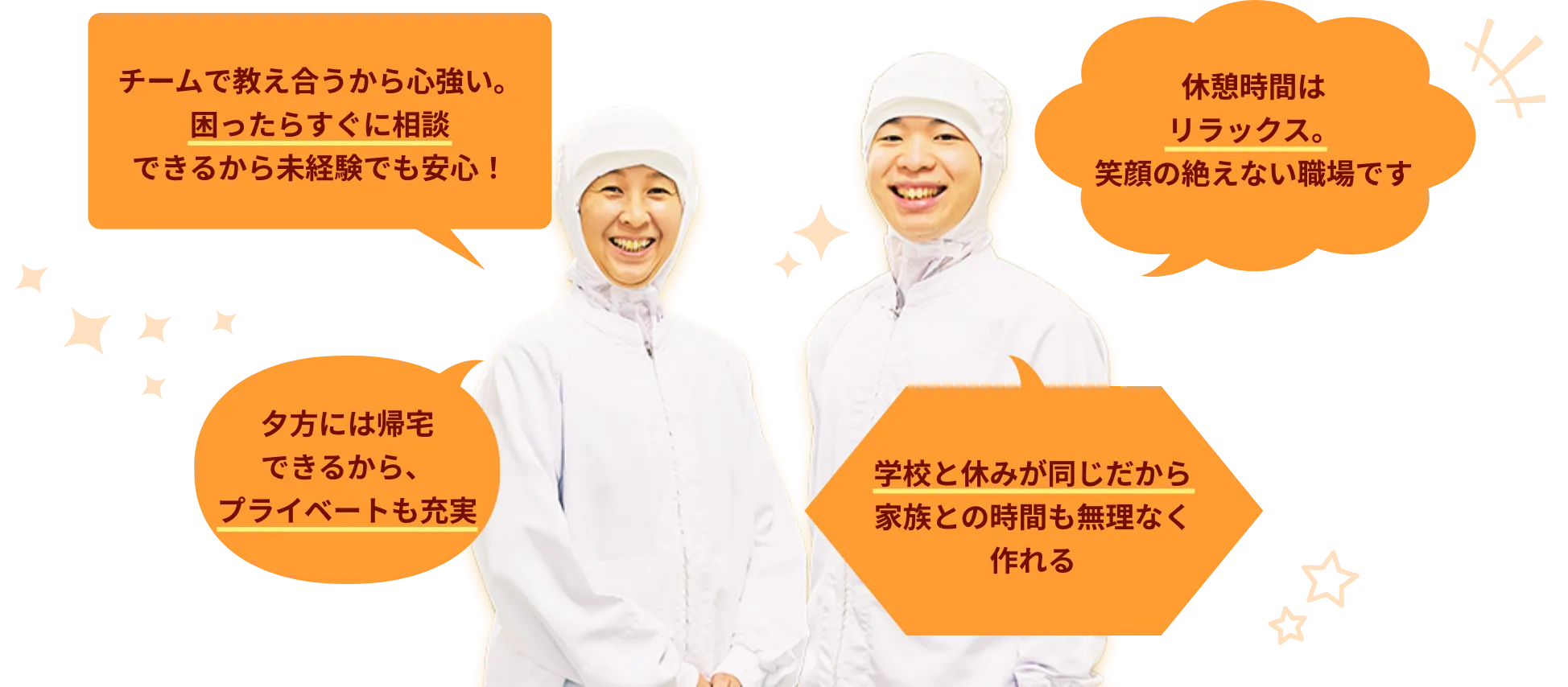 ・チームで教え合うから心強い。困ったらすぐに相談できるから未経験でも安心！・休憩時間はリラックス。笑顔の絶えない職場です・夕方には帰宅できるから、プライベートも充実・学校と休みが同じだから家族との時間も無理なく作れる